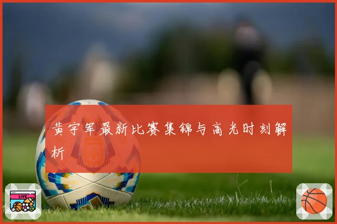 黄宇军最新比赛集锦与高光时刻解析