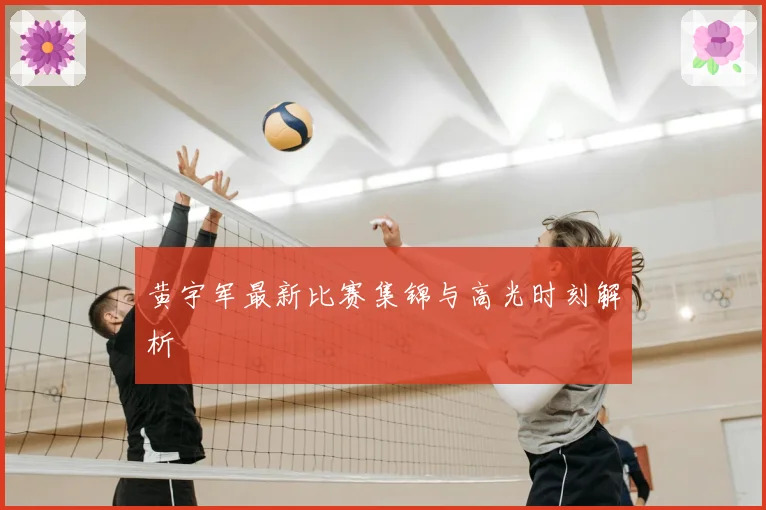 黄宇军最新比赛集锦与高光时刻解析