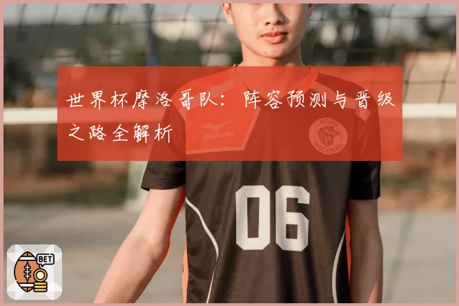 世界杯摩洛哥队：阵容预测与晋级之路全解析