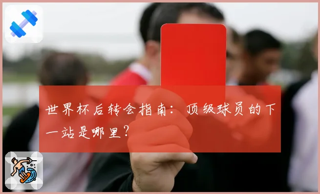 世界杯后转会指南：顶级球员的下一站是哪里？
