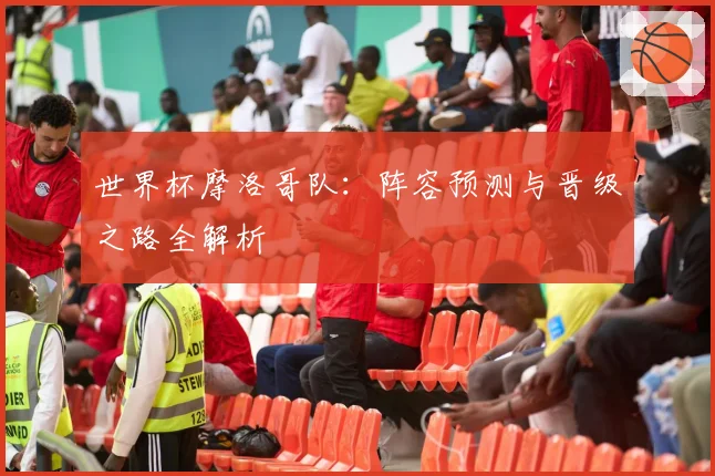 世界杯摩洛哥队:阵容预测与晋级之路全解析
