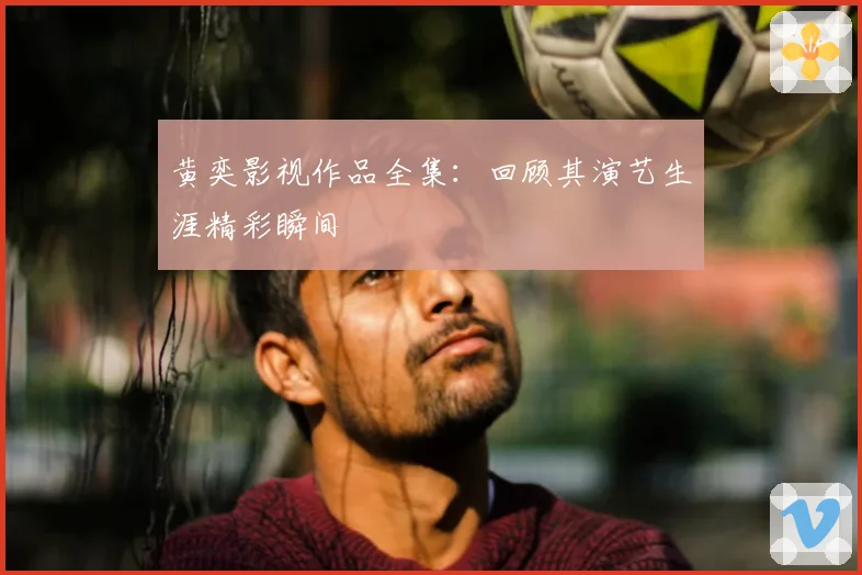黄奕影视作品全集:回顾其演艺生涯精彩瞬间