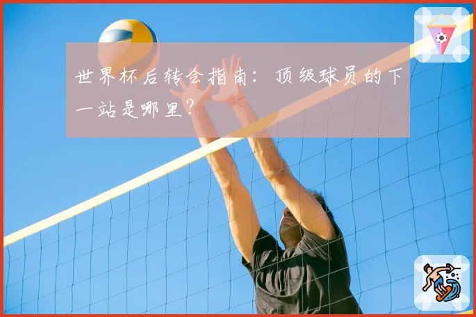 世界杯后转会指南:顶级球员的下一站是哪里?